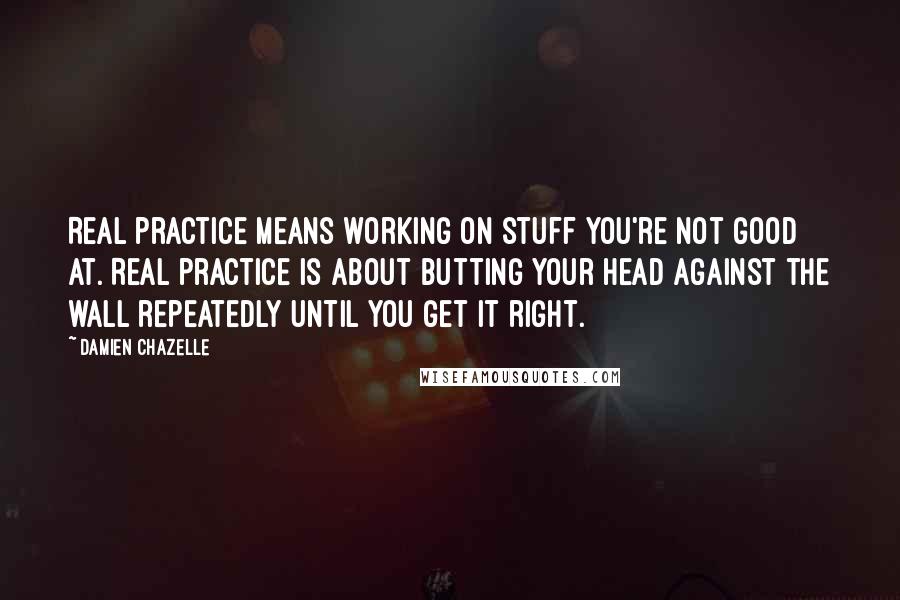 Damien Chazelle Quotes: Real practice means working on stuff you're not good at. Real practice is about butting your head against the wall repeatedly until you get it right.