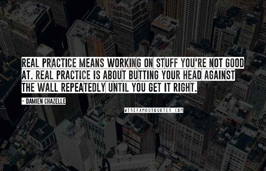 Damien Chazelle Quotes: Real practice means working on stuff you're not good at. Real practice is about butting your head against the wall repeatedly until you get it right.