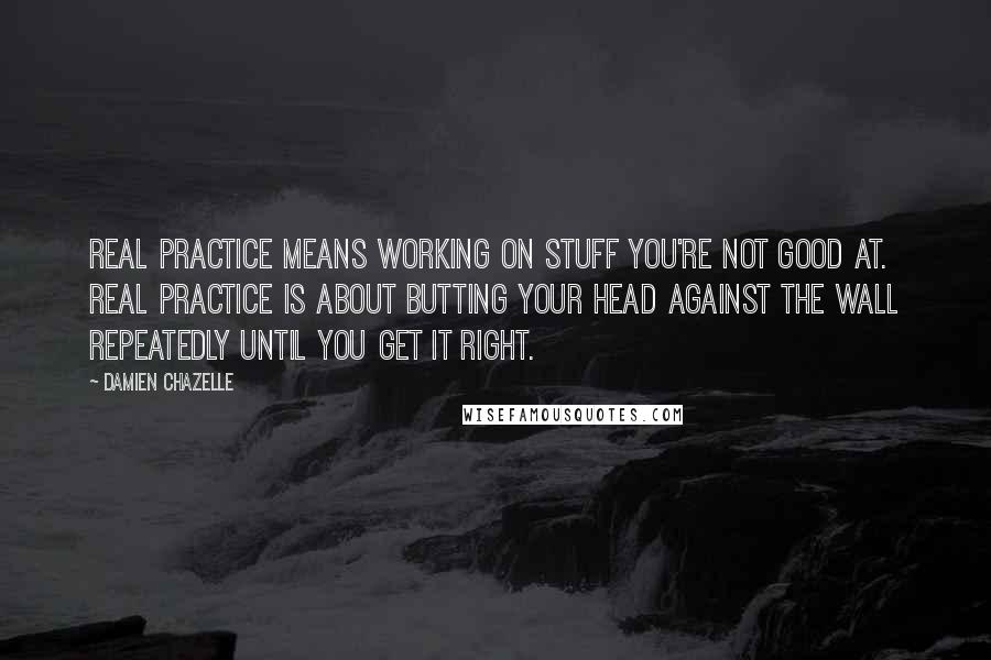 Damien Chazelle Quotes: Real practice means working on stuff you're not good at. Real practice is about butting your head against the wall repeatedly until you get it right.
