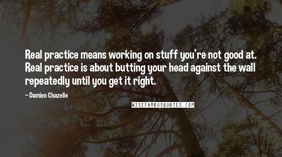 Damien Chazelle Quotes: Real practice means working on stuff you're not good at. Real practice is about butting your head against the wall repeatedly until you get it right.