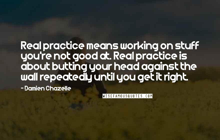 Damien Chazelle Quotes: Real practice means working on stuff you're not good at. Real practice is about butting your head against the wall repeatedly until you get it right.