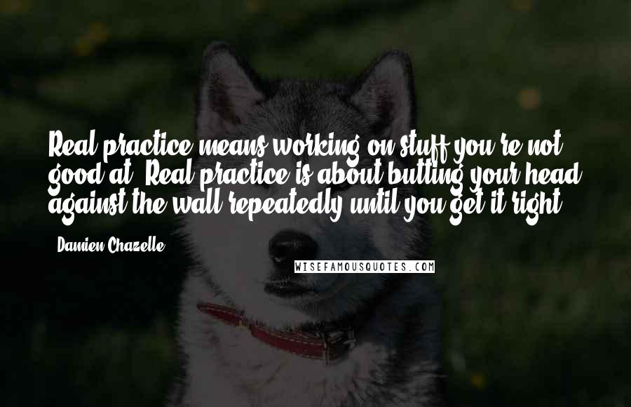 Damien Chazelle Quotes: Real practice means working on stuff you're not good at. Real practice is about butting your head against the wall repeatedly until you get it right.