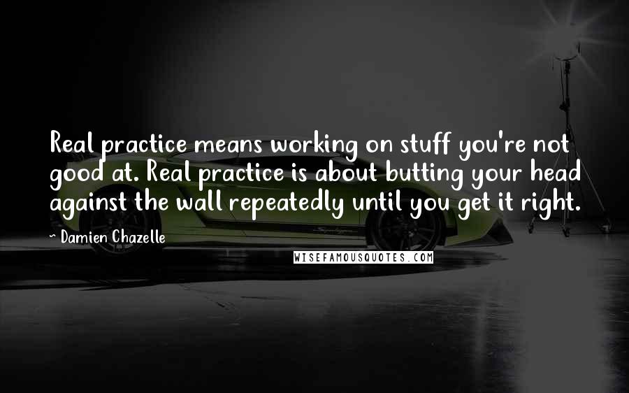 Damien Chazelle Quotes: Real practice means working on stuff you're not good at. Real practice is about butting your head against the wall repeatedly until you get it right.