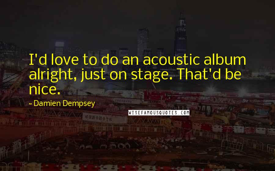 Damien Dempsey Quotes: I'd love to do an acoustic album alright, just on stage. That'd be nice.
