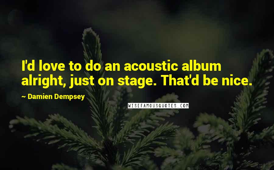 Damien Dempsey Quotes: I'd love to do an acoustic album alright, just on stage. That'd be nice.