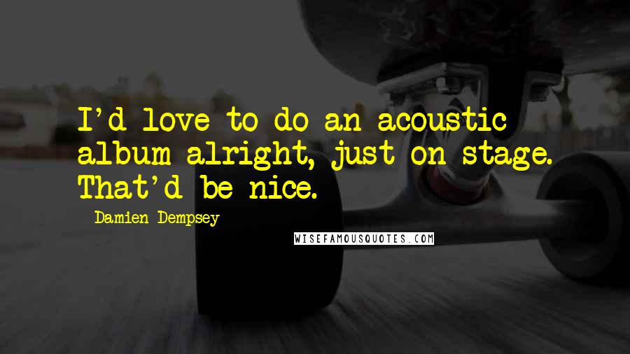 Damien Dempsey Quotes: I'd love to do an acoustic album alright, just on stage. That'd be nice.