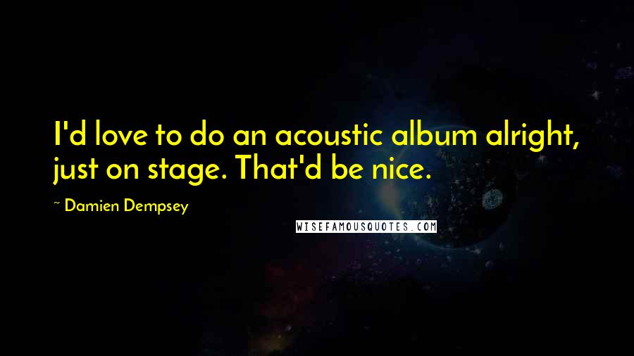 Damien Dempsey Quotes: I'd love to do an acoustic album alright, just on stage. That'd be nice.