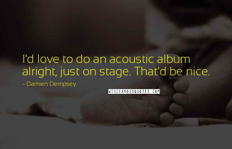 Damien Dempsey Quotes: I'd love to do an acoustic album alright, just on stage. That'd be nice.