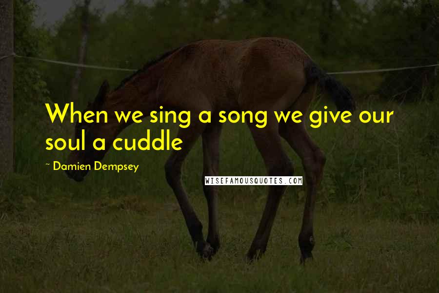 Damien Dempsey Quotes: When we sing a song we give our soul a cuddle