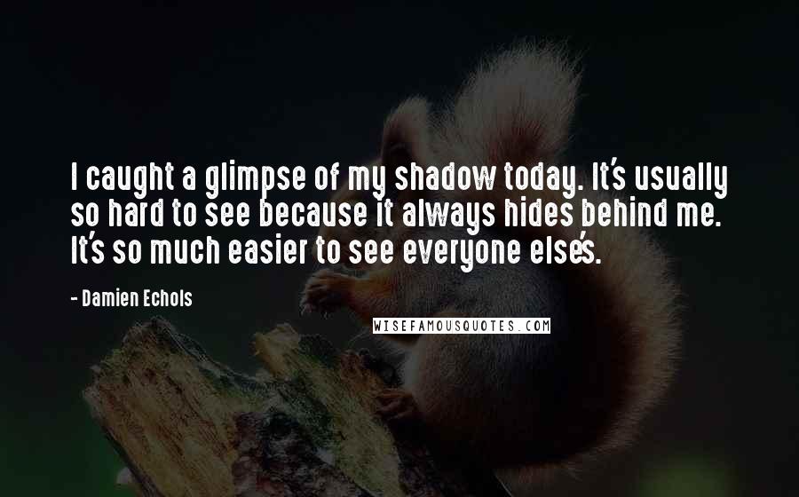 Damien Echols Quotes: I caught a glimpse of my shadow today. It's usually so hard to see because it always hides behind me. It's so much easier to see everyone else's.