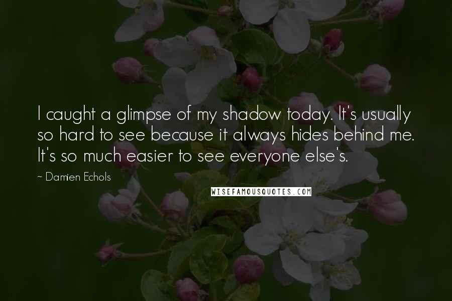 Damien Echols Quotes: I caught a glimpse of my shadow today. It's usually so hard to see because it always hides behind me. It's so much easier to see everyone else's.