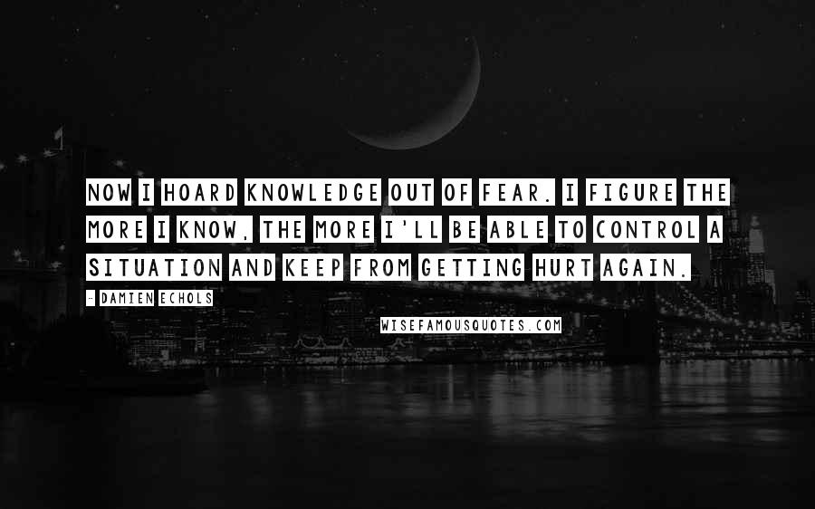 Damien Echols Quotes: Now I hoard knowledge out of fear. I figure the more I know, the more I'll be able to control a situation and keep from getting hurt again.