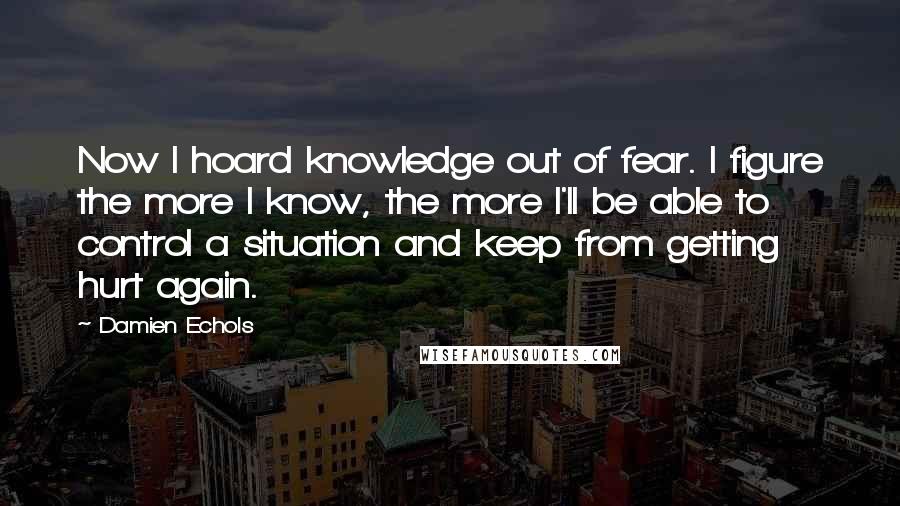 Damien Echols Quotes: Now I hoard knowledge out of fear. I figure the more I know, the more I'll be able to control a situation and keep from getting hurt again.