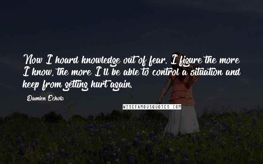 Damien Echols Quotes: Now I hoard knowledge out of fear. I figure the more I know, the more I'll be able to control a situation and keep from getting hurt again.