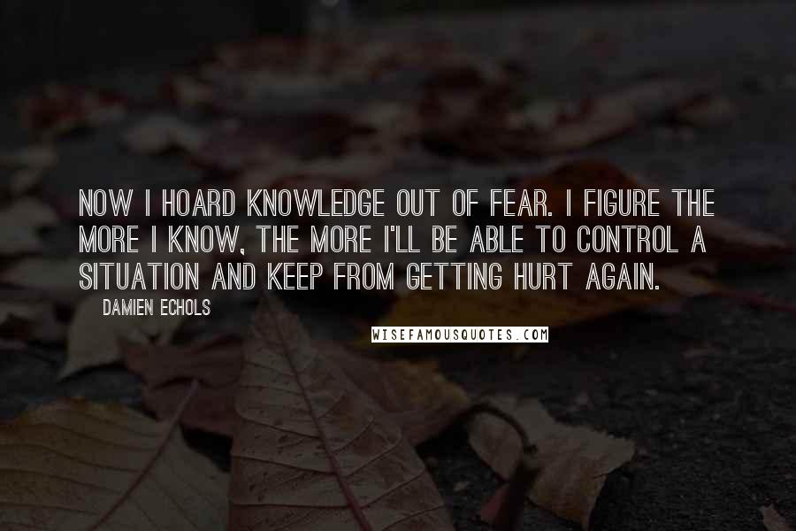 Damien Echols Quotes: Now I hoard knowledge out of fear. I figure the more I know, the more I'll be able to control a situation and keep from getting hurt again.