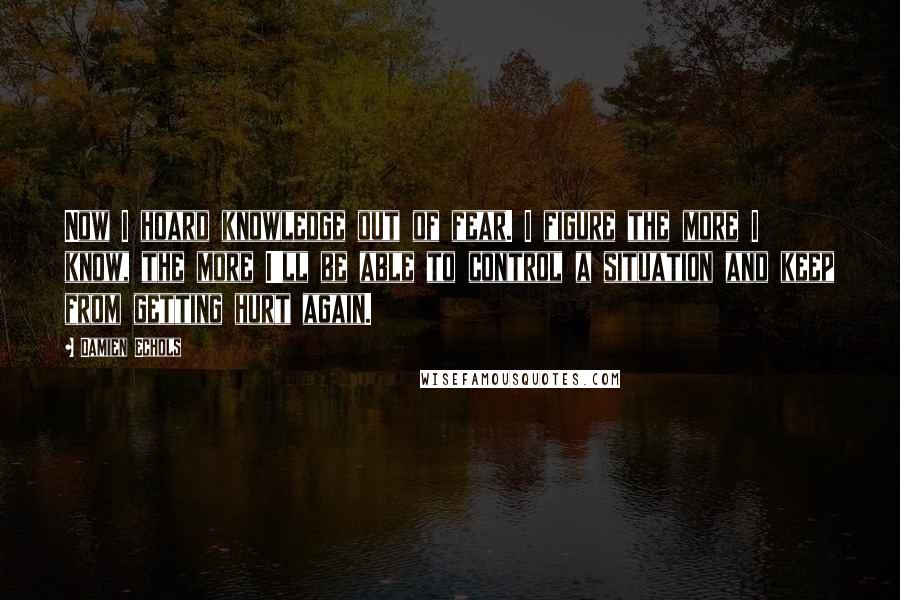 Damien Echols Quotes: Now I hoard knowledge out of fear. I figure the more I know, the more I'll be able to control a situation and keep from getting hurt again.