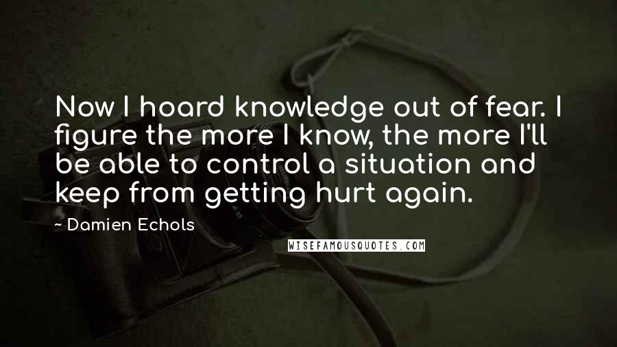 Damien Echols Quotes: Now I hoard knowledge out of fear. I figure the more I know, the more I'll be able to control a situation and keep from getting hurt again.