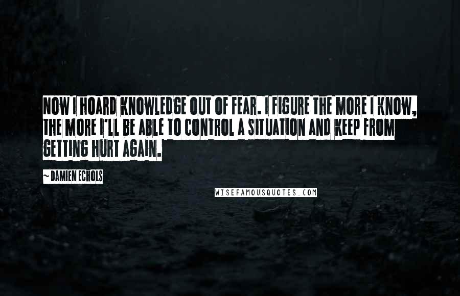 Damien Echols Quotes: Now I hoard knowledge out of fear. I figure the more I know, the more I'll be able to control a situation and keep from getting hurt again.