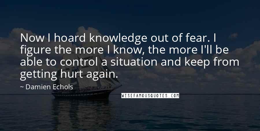 Damien Echols Quotes: Now I hoard knowledge out of fear. I figure the more I know, the more I'll be able to control a situation and keep from getting hurt again.