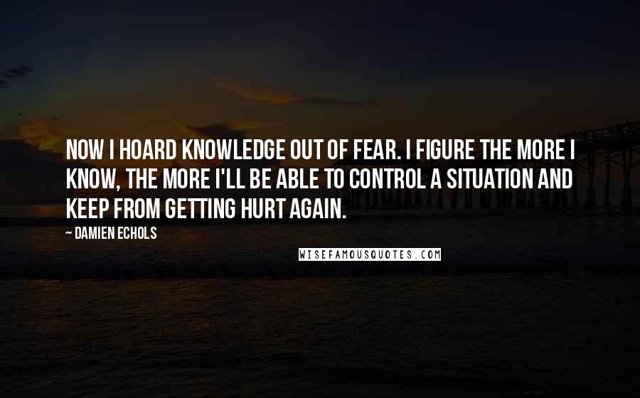 Damien Echols Quotes: Now I hoard knowledge out of fear. I figure the more I know, the more I'll be able to control a situation and keep from getting hurt again.