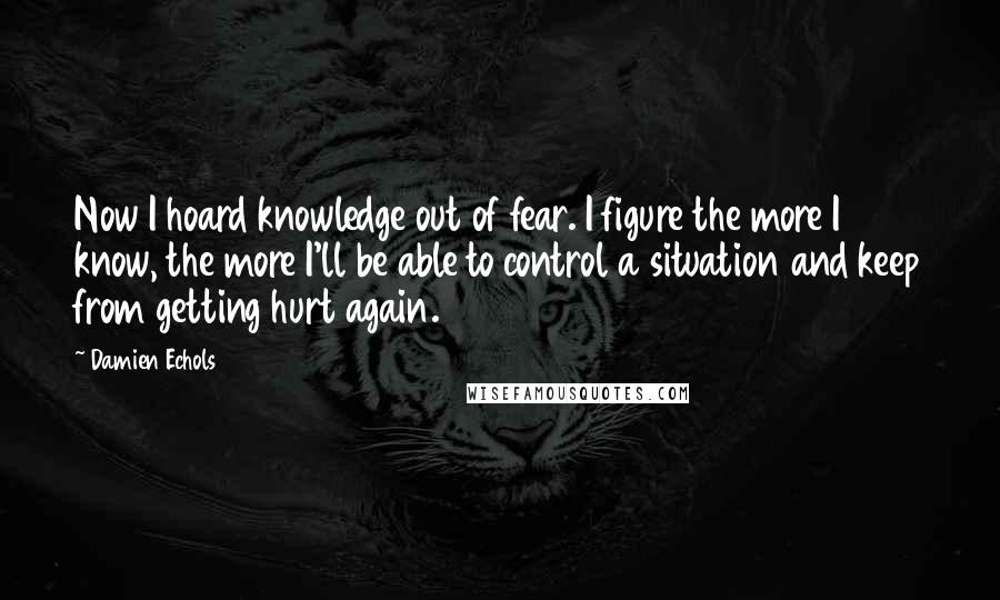 Damien Echols Quotes: Now I hoard knowledge out of fear. I figure the more I know, the more I'll be able to control a situation and keep from getting hurt again.