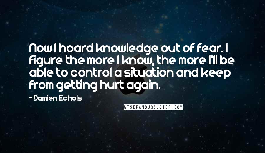 Damien Echols Quotes: Now I hoard knowledge out of fear. I figure the more I know, the more I'll be able to control a situation and keep from getting hurt again.