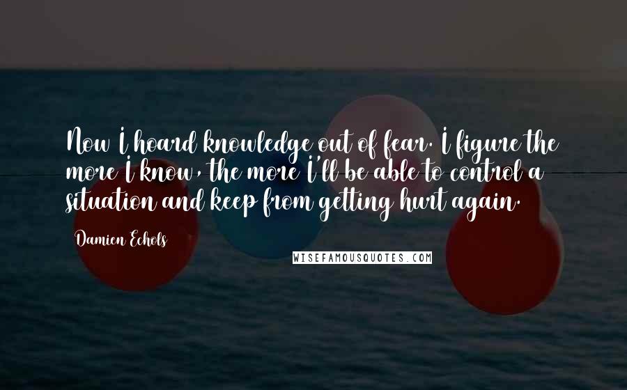 Damien Echols Quotes: Now I hoard knowledge out of fear. I figure the more I know, the more I'll be able to control a situation and keep from getting hurt again.