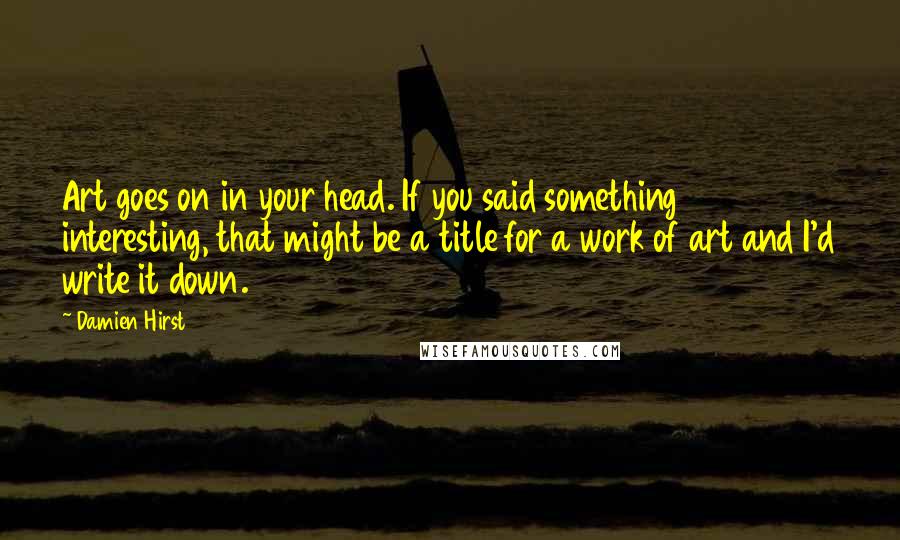 Damien Hirst Quotes: Art goes on in your head. If you said something interesting, that might be a title for a work of art and I'd write it down.