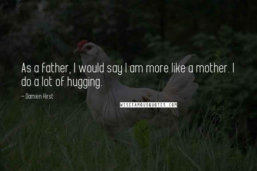 Damien Hirst Quotes: As a father, I would say I am more like a mother. I do a lot of hugging.