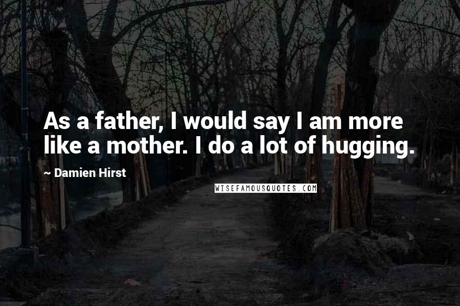 Damien Hirst Quotes: As a father, I would say I am more like a mother. I do a lot of hugging.