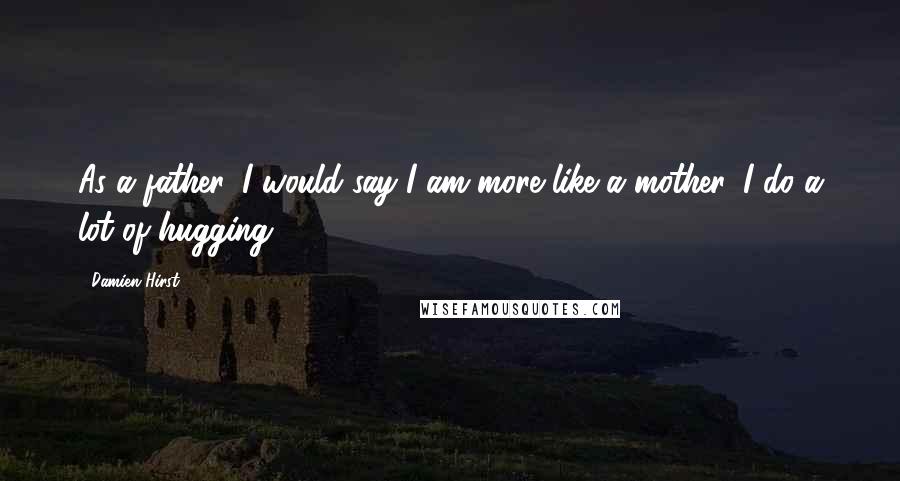 Damien Hirst Quotes: As a father, I would say I am more like a mother. I do a lot of hugging.