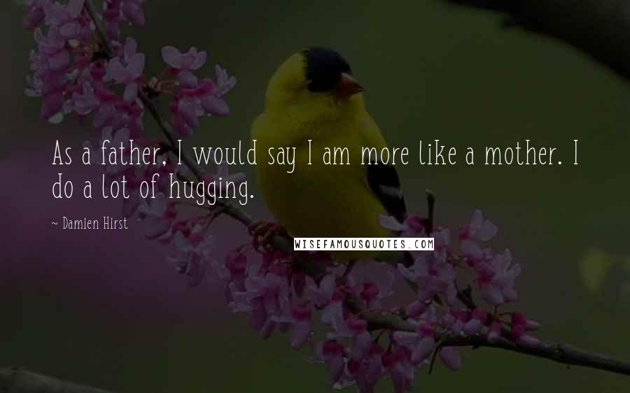 Damien Hirst Quotes: As a father, I would say I am more like a mother. I do a lot of hugging.