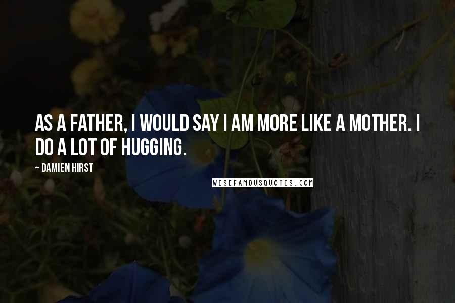 Damien Hirst Quotes: As a father, I would say I am more like a mother. I do a lot of hugging.