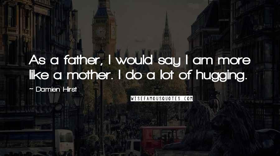 Damien Hirst Quotes: As a father, I would say I am more like a mother. I do a lot of hugging.