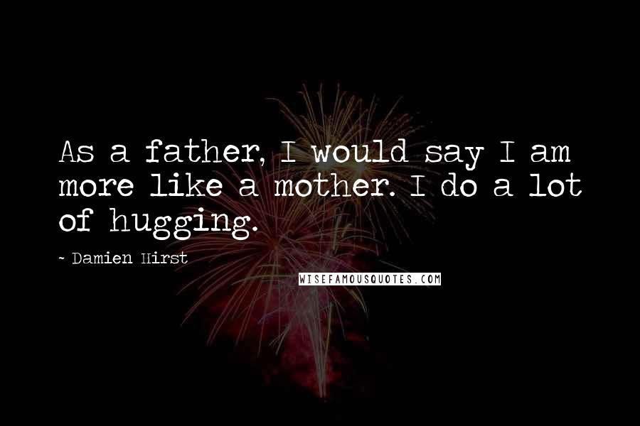 Damien Hirst Quotes: As a father, I would say I am more like a mother. I do a lot of hugging.