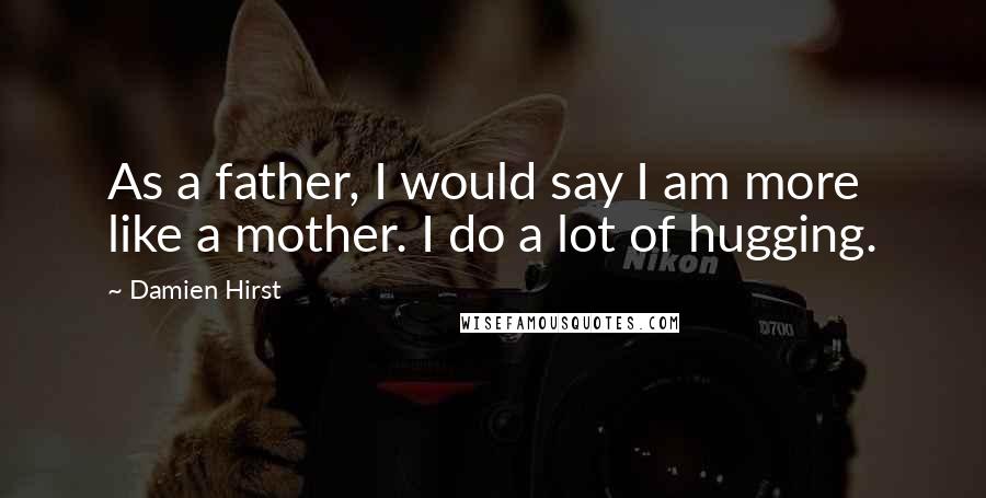 Damien Hirst Quotes: As a father, I would say I am more like a mother. I do a lot of hugging.