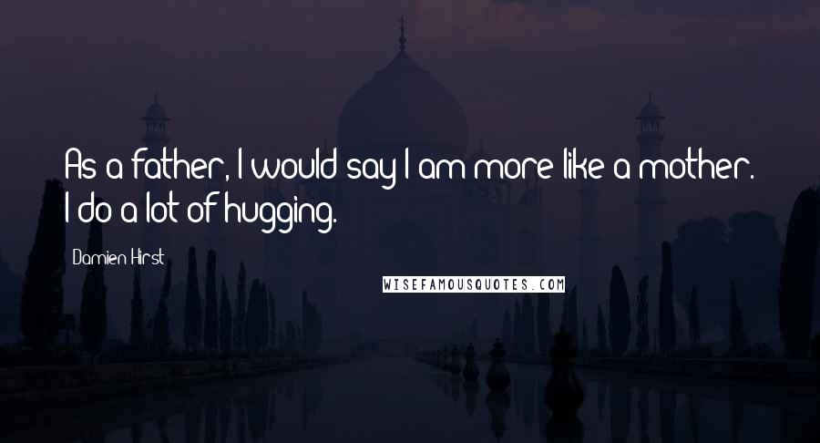 Damien Hirst Quotes: As a father, I would say I am more like a mother. I do a lot of hugging.