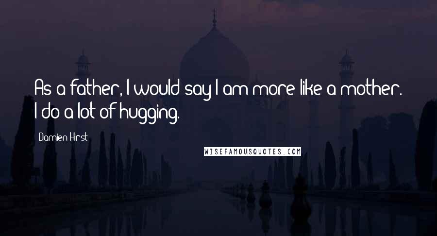 Damien Hirst Quotes: As a father, I would say I am more like a mother. I do a lot of hugging.