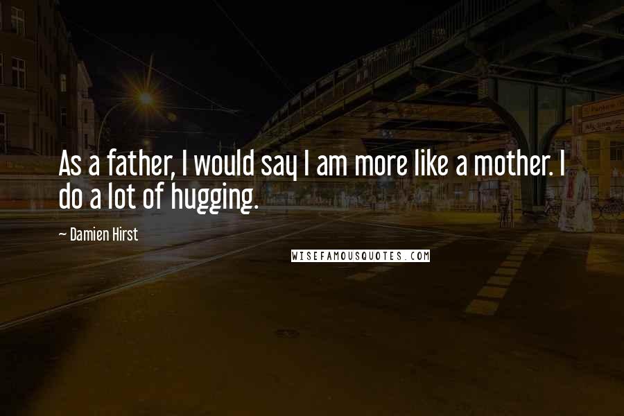 Damien Hirst Quotes: As a father, I would say I am more like a mother. I do a lot of hugging.