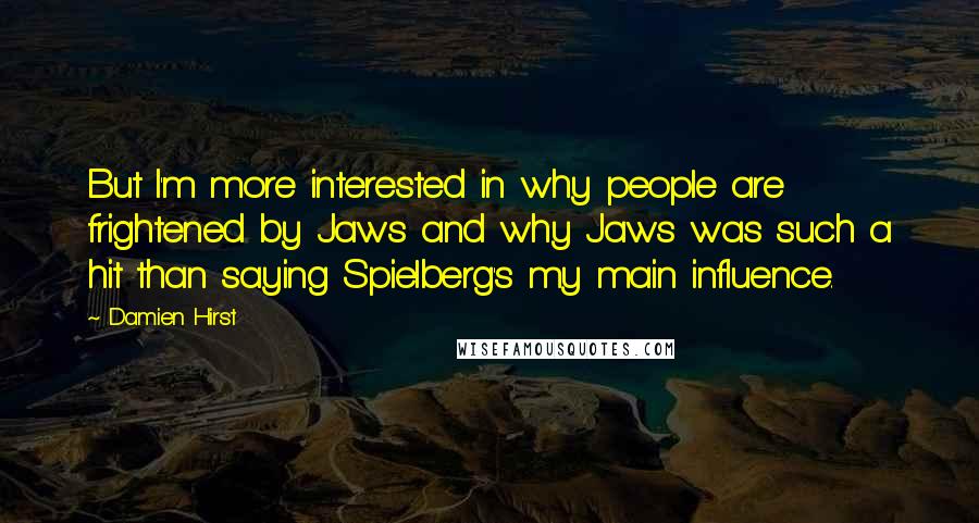 Damien Hirst Quotes: But I'm more interested in why people are frightened by Jaws and why Jaws was such a hit than saying Spielberg's my main influence.