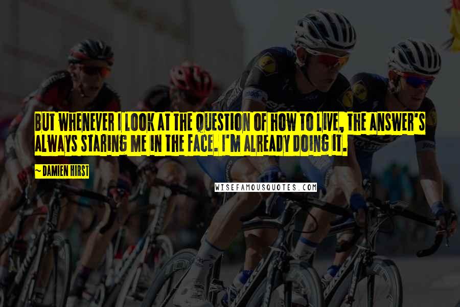 Damien Hirst Quotes: But whenever I look at the question of how to live, the answer's always staring me in the face. I'm already doing it.