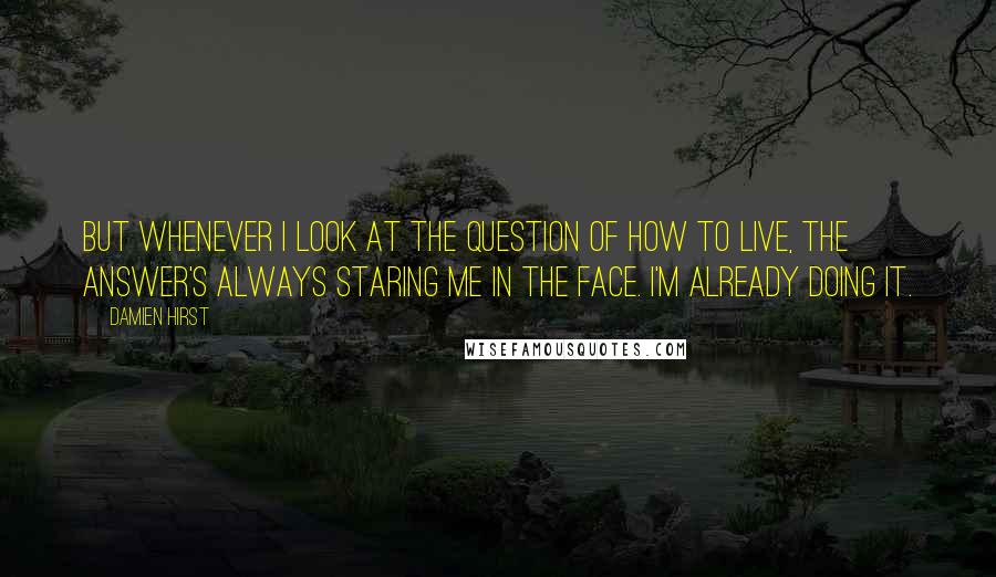 Damien Hirst Quotes: But whenever I look at the question of how to live, the answer's always staring me in the face. I'm already doing it.