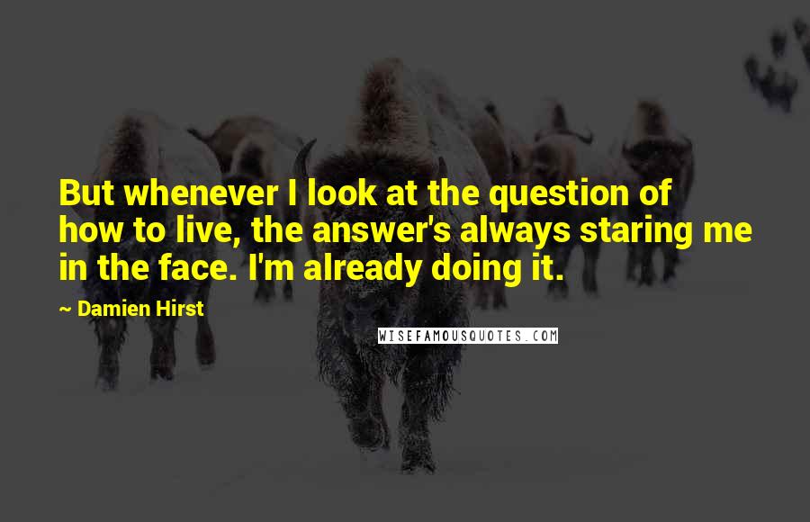 Damien Hirst Quotes: But whenever I look at the question of how to live, the answer's always staring me in the face. I'm already doing it.