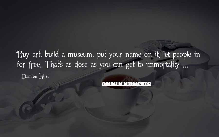 Damien Hirst Quotes: Buy art, build a museum, put your name on it, let people in for free. That's as close as you can get to immortality ...