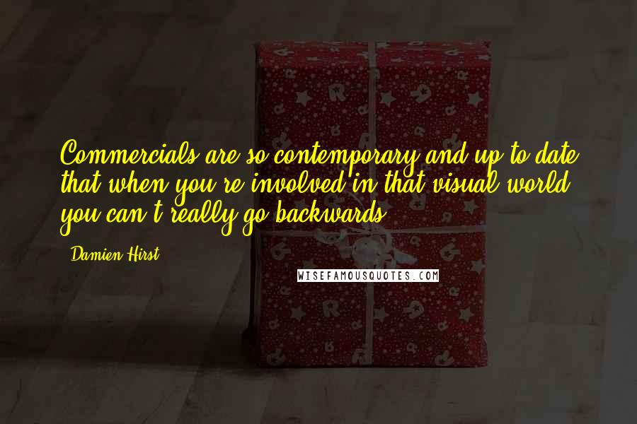 Damien Hirst Quotes: Commercials are so contemporary and up to date that when you're involved in that visual world, you can't really go backwards.