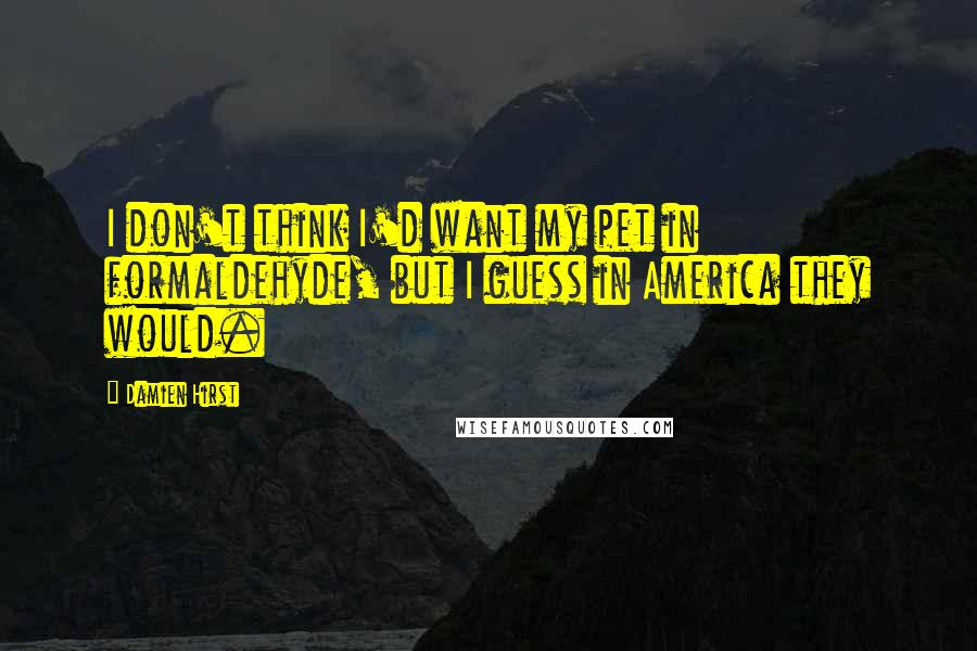 Damien Hirst Quotes: I don't think I'd want my pet in formaldehyde, but I guess in America they would.