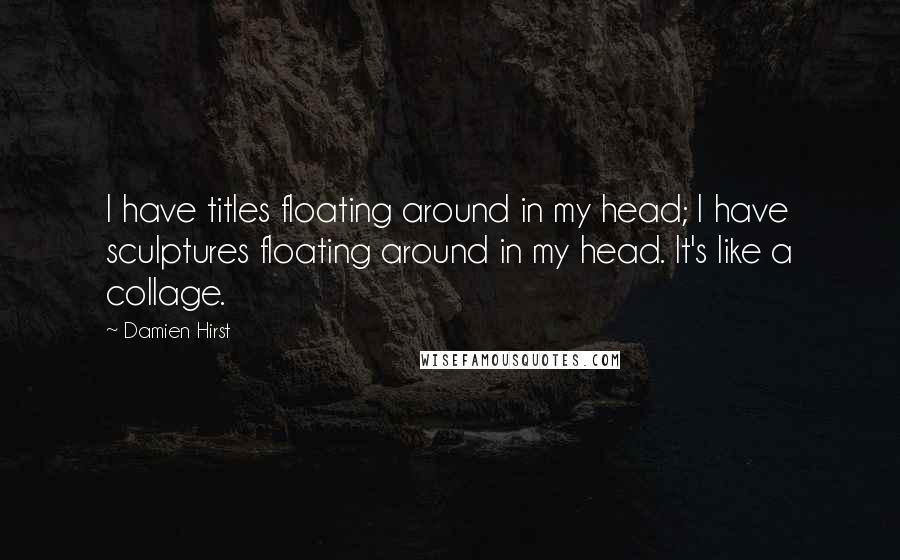 Damien Hirst Quotes: I have titles floating around in my head; I have sculptures floating around in my head. It's like a collage.