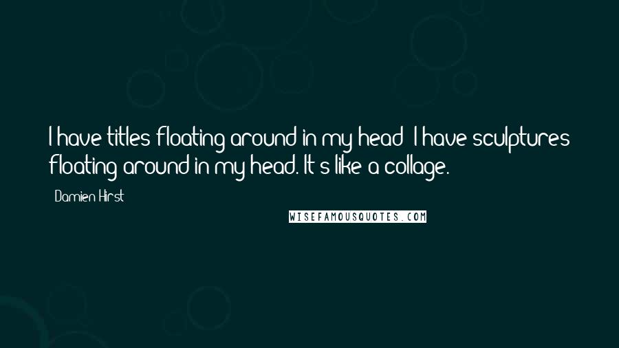 Damien Hirst Quotes: I have titles floating around in my head; I have sculptures floating around in my head. It's like a collage.