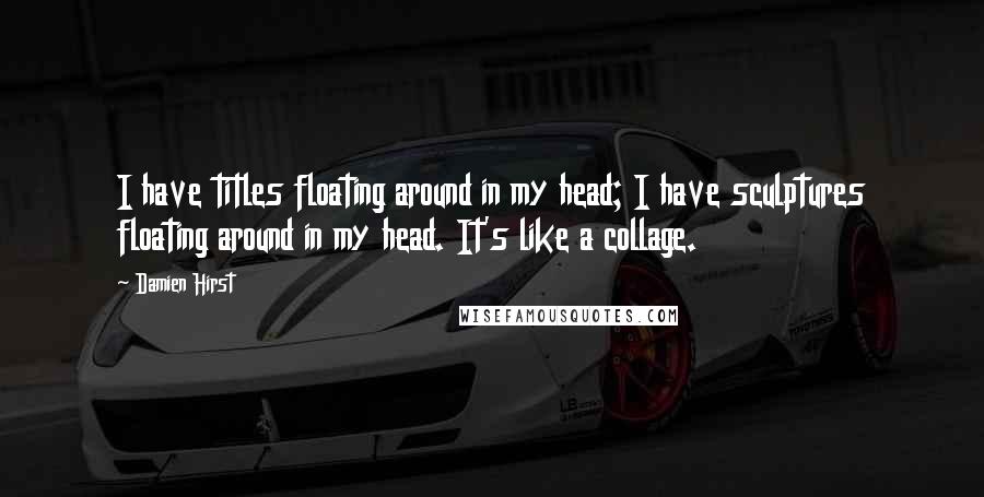 Damien Hirst Quotes: I have titles floating around in my head; I have sculptures floating around in my head. It's like a collage.