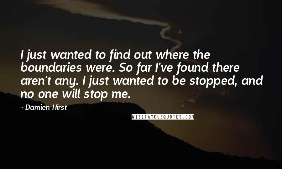 Damien Hirst Quotes: I just wanted to find out where the boundaries were. So far I've found there aren't any. I just wanted to be stopped, and no one will stop me.